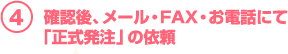 4.確認後、メール・FAX・お電話にて「正式発注」の依頼