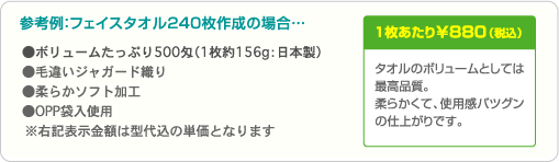 タオルのボリュームとしては最高品質。柔らかくて、使用感バツグンの仕上がりです。 参考例:フェイスタオル240枚作成の場合…1枚あたり ¥880(税込)